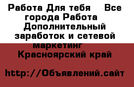 Работа Для тебя  - Все города Работа » Дополнительный заработок и сетевой маркетинг   . Красноярский край